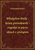 Władysław Biały : książę gniewkowski : tragedya w pięciu aktach z prologiem - ebook